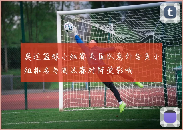 奥运篮球小组赛美国队意外告负小组排名与淘汰赛对阵受影响
