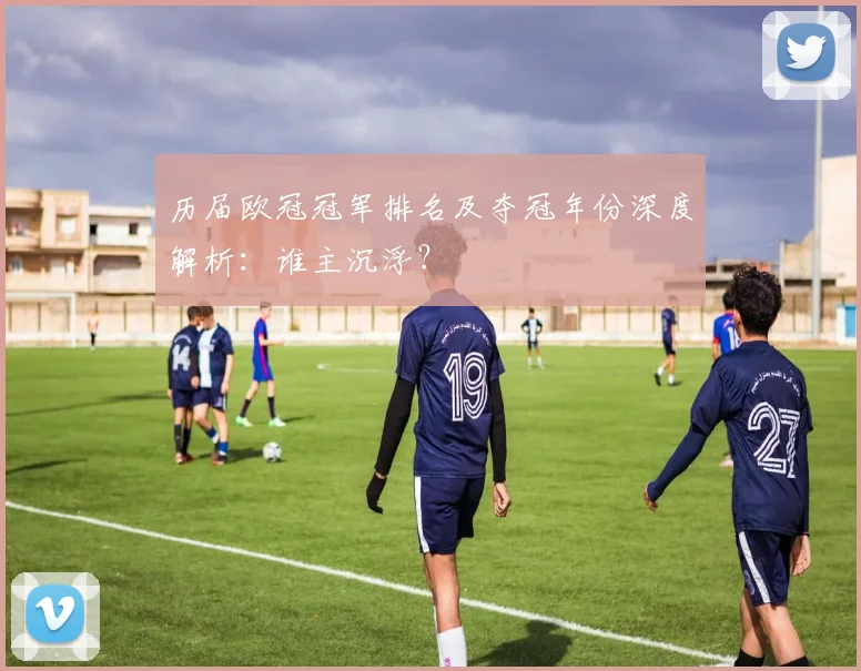 历届欧冠冠军排名及夺冠年份深度解析：谁主沉浮？