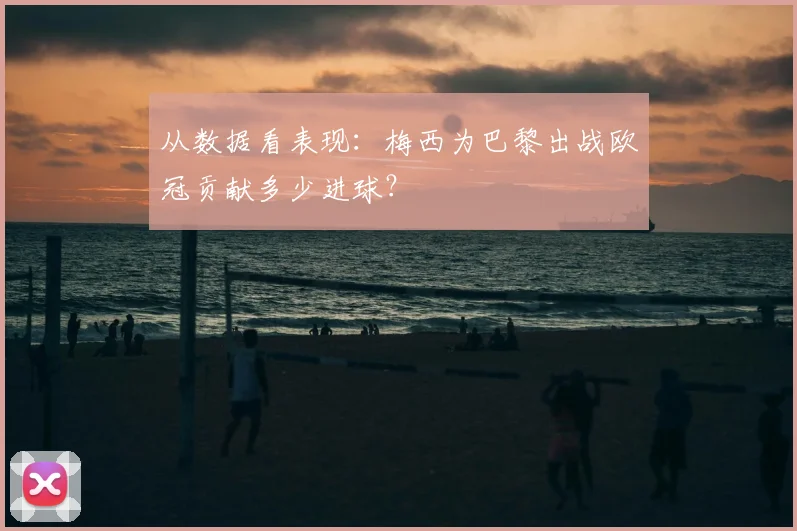 从数据看表现:梅西为巴黎出战欧冠贡献多少进球?