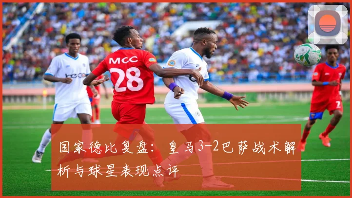 国家德比复盘：皇马3-2巴萨战术解析与球星表现点评