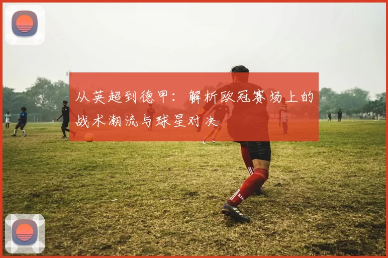 从英超到德甲：解析欧冠赛场上的战术潮流与球星对决