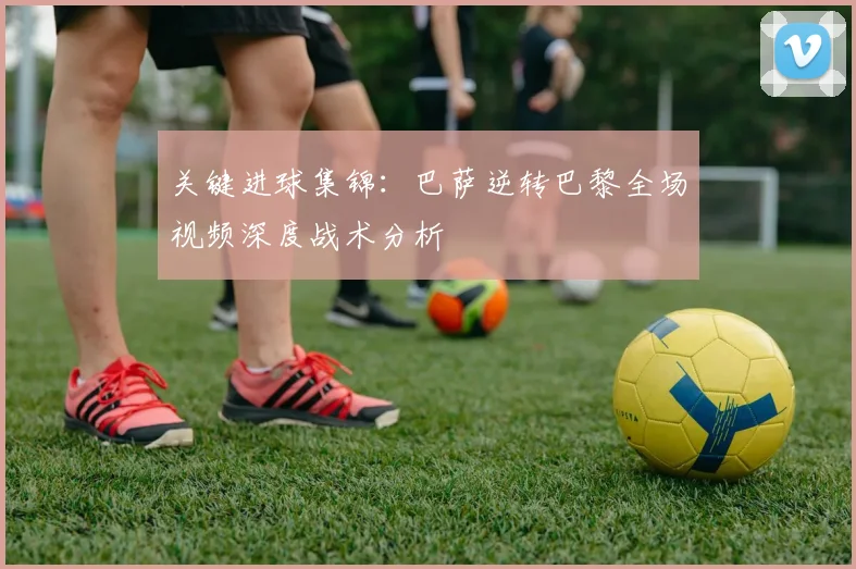 关键进球集锦：巴萨逆转巴黎全场视频深度战术分析