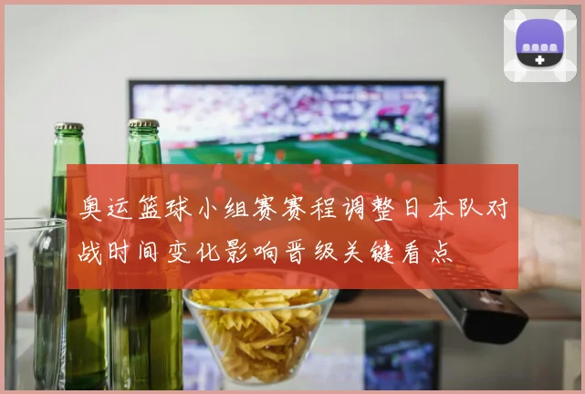 奥运篮球小组赛赛程调整日本队对战时间变化影响晋级关键看点