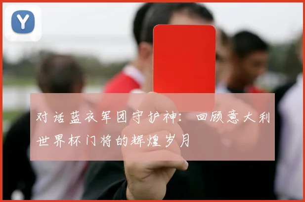 对话蓝衣军团守护神:回顾意大利世界杯门将的辉煌岁月