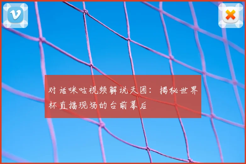 对话咪咕视频解说天团：揭秘世界杯直播现场的台前幕后