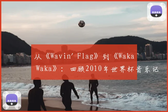 从《Wavin' Flag》到《Waka Waka》:回顾2010年世界杯音乐记忆