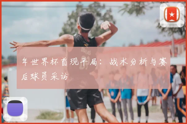 年世界杯首现平局:战术分析与赛后球员采访