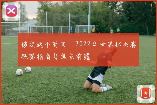 锁定这个时间！2022年世界杯决赛观赛指南与焦点前瞻