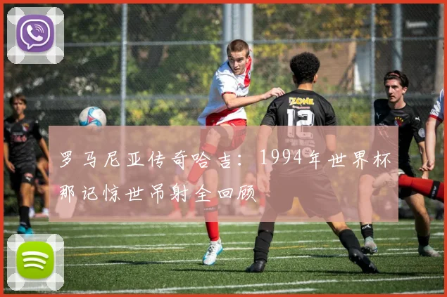 罗马尼亚传奇哈吉:1994年世界杯那记惊世吊射全回顾