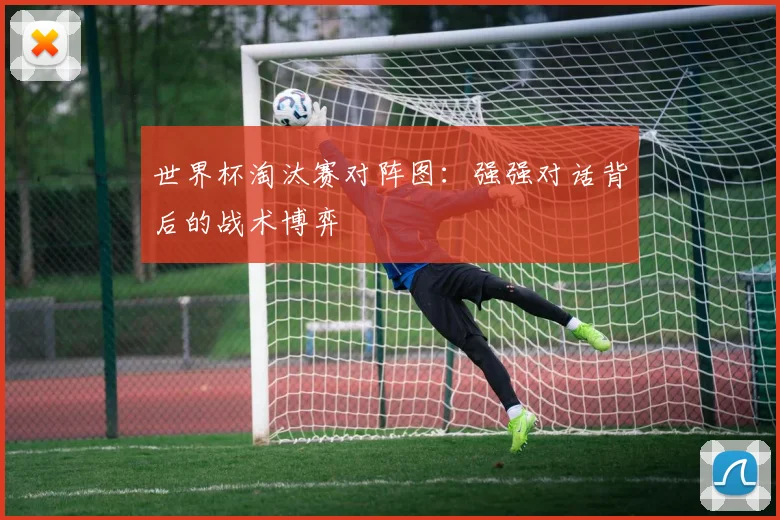 世界杯淘汰赛对阵图：强强对话背后的战术博弈