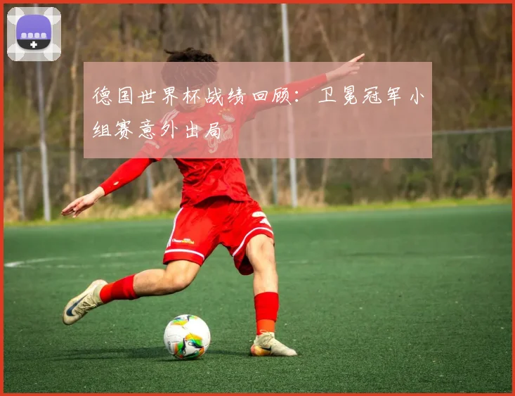 德国世界杯战绩回顾:卫冕冠军小组赛意外出局