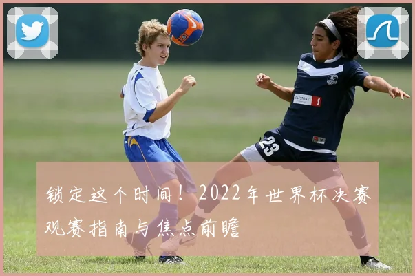 锁定这个时间！2022年世界杯决赛观赛指南与焦点前瞻