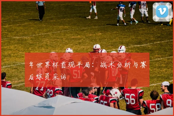 年世界杯首现平局:战术分析与赛后球员采访