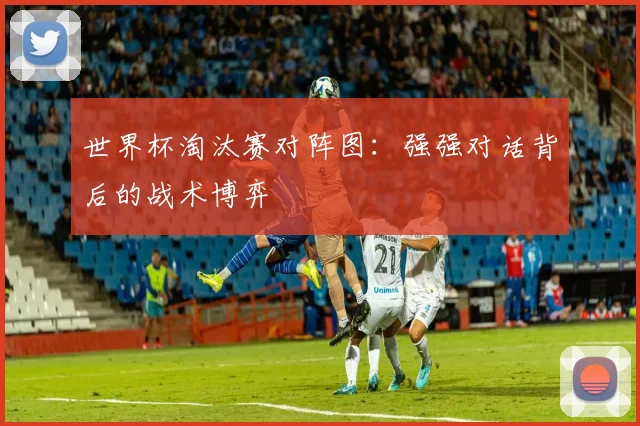 世界杯淘汰赛对阵图：强强对话背后的战术博弈