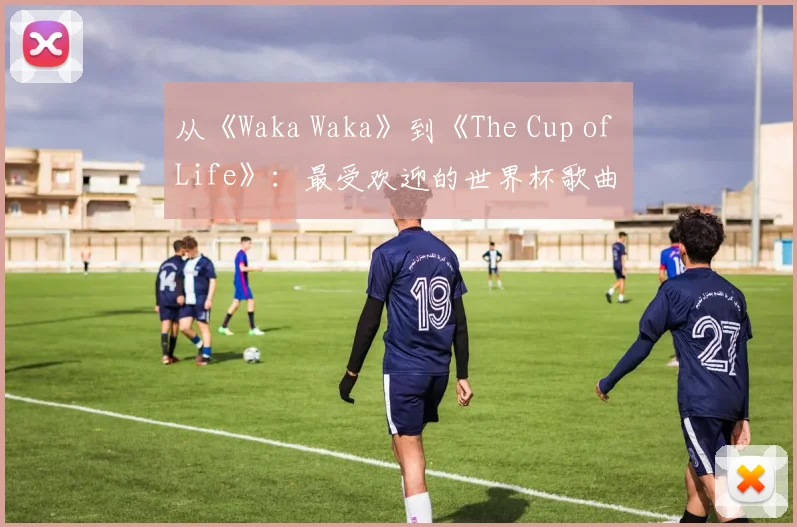 从《Waka Waka》到《The Cup of Life》:最受欢迎的世界杯歌曲