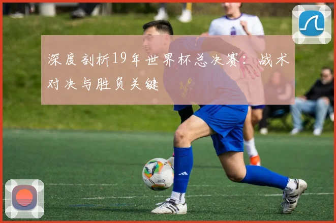深度剖析19年世界杯总决赛：战术对决与胜负关键