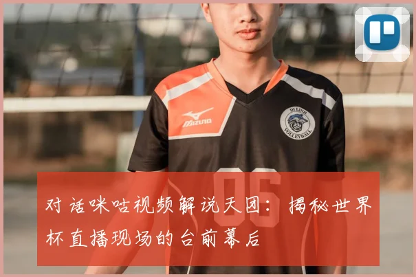 对话咪咕视频解说天团：揭秘世界杯直播现场的台前幕后