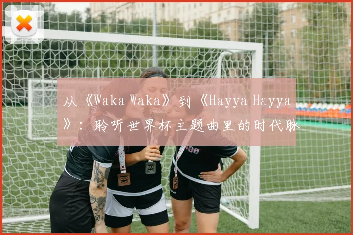 从《Waka Waka》到《Hayya Hayya》：聆听世界杯主题曲里的时代脉搏