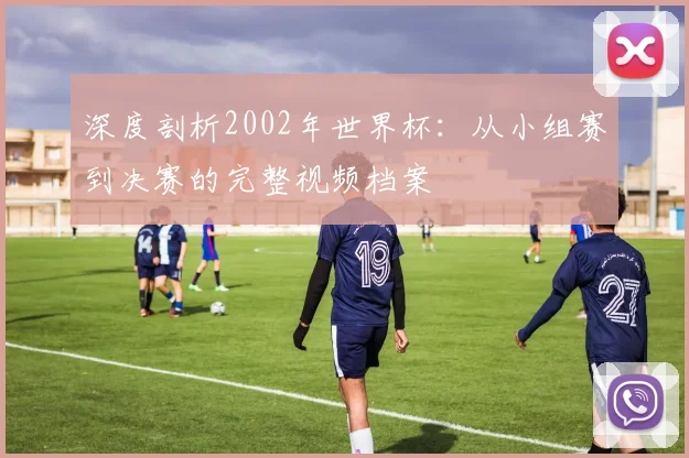 深度剖析2002年世界杯：从小组赛到决赛的完整视频档案