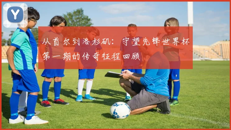 从首尔到洛杉矶：守望先锋世界杯第一期的传奇征程回顾