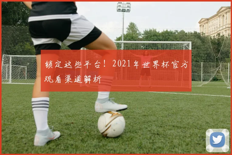 锁定这些平台！2021年世界杯官方观看渠道解析
