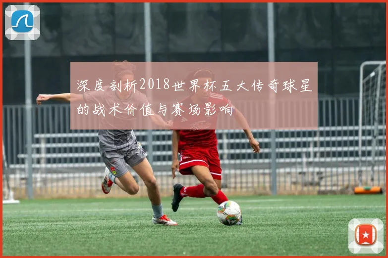 深度剖析2018世界杯五大传奇球星的战术价值与赛场影响