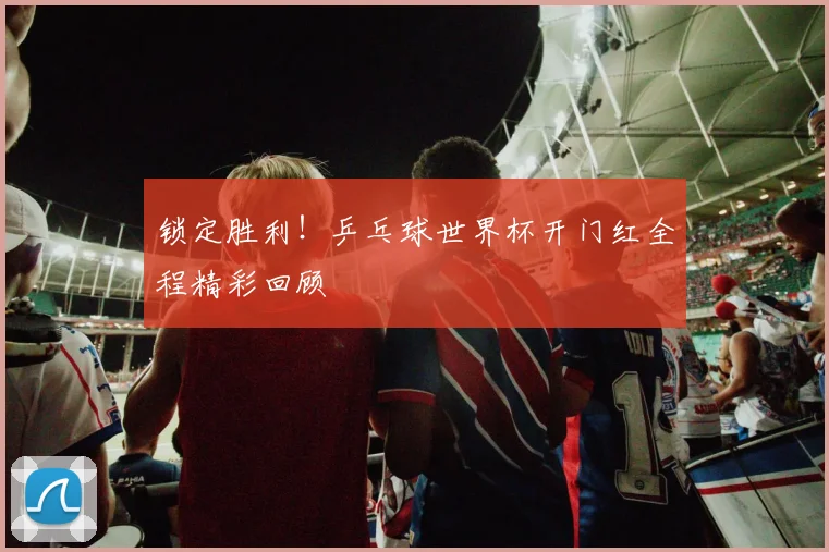 锁定胜利！乒乓球世界杯开门红全程精彩回顾