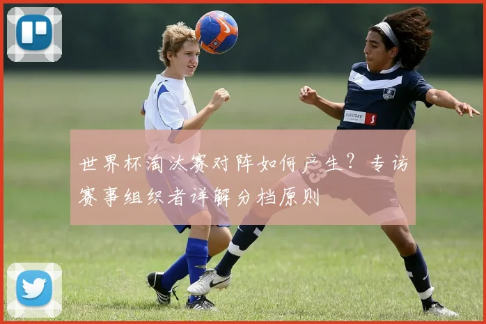 世界杯淘汰赛对阵如何产生?专访赛事组织者详解分档原则