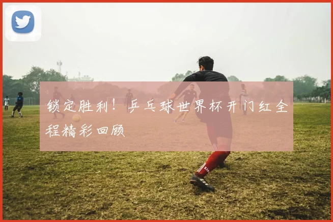 锁定胜利！乒乓球世界杯开门红全程精彩回顾
