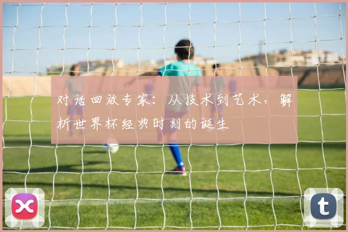 对话回放专家：从技术到艺术，解析世界杯经典时刻的诞生