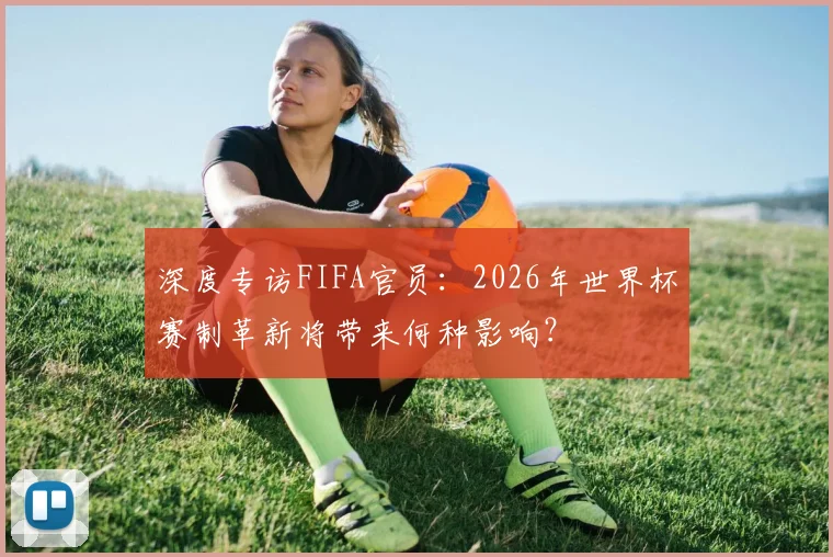 深度专访FIFA官员：2026年世界杯赛制革新将带来何种影响？